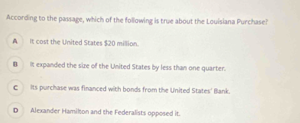 According to the passage, which of the following is true about the Louisiana Purchase?
A It cost the United States $20 million.
B It expanded the size of the United States by less than one quarter.
C Its purchase was financed with bonds from the United States’ Bank.
D Alexander Hamilton and the Federalists opposed it.