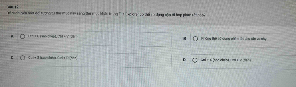Để di chuyển một đối tượng từ thư mục này sang thư mục khác trong File Explorer có thể sử dụng cặp tổ hợp phím tắt nào?
A Ctrl+C (s ao cí h(p), Ctrl+V(dan) Không thể sứ dụng phím tắt cho tác vụ này
B
C Ctrl+S (saochep), Ctrl+D (dan) D Ctrl+X (sao chép), Ctrl+V (dán)