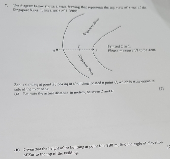 The diagram below shows a scale drawing that represens the sep view of a pert of the 
Singapore River. It has a scale of 1:3900
Zan is standing at point 2, looking at a building locased at point U, which is at the opposite 
side of the river bank 
(a) Estimate the actual distance, in metres, between Z and U [2] 
(b) Given that the height of the building at point U is 200 m. find the angle of elevation 

of Zan to the top of the building