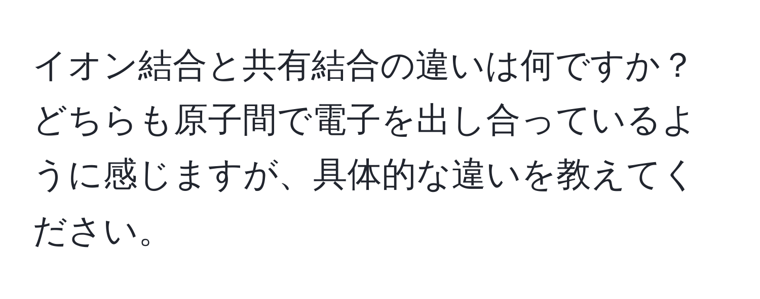 イオン結合と共有結合の違いは何ですか？ どちらも原子間で電子を出し合っているように感じますが、具体的な違いを教えてください。