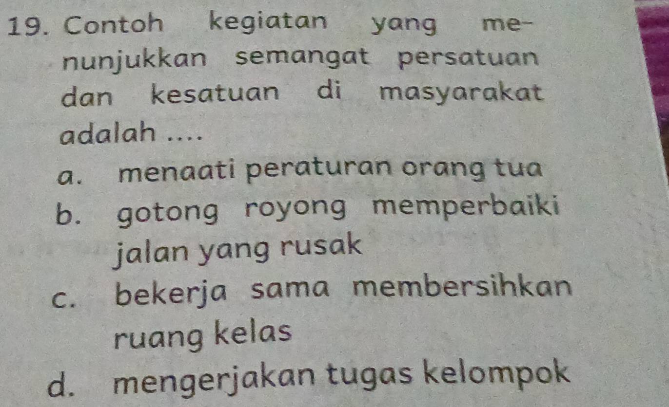 Contoh kegiatan yang me-
nunjukkan semangat persatuan
dan kesatuan di masyarakat
adalah ....
a. menaati peraturan orang tua
b. gotong royong memperbaiki
jalan yang rusak
c. bekerja sama membersihkan
ruang kelas
d. mengerjakan tugas kelompok