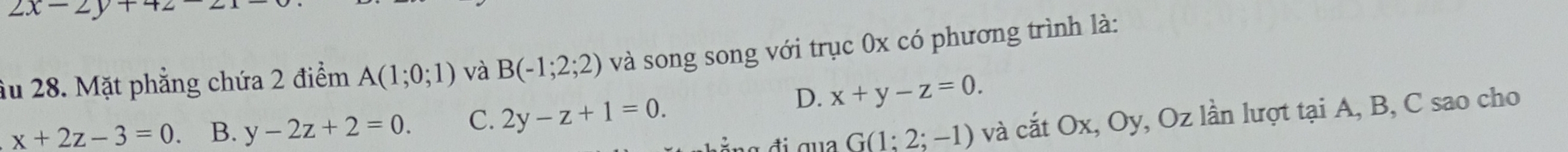 2x-2y+4
âu 28. Mặt phẳng chứa 2 điểm A(1;0;1) và B(-1;2;2) và song song với trục 0x có phương trình là:
x+2z-3=0 B. y-2z+2=0. C. 2y-z+1=0.
D. x+y-z=0.
G(1;2;-1) và cắt Ox, Oy, Oz lần lượt tại A, B, C sao cho