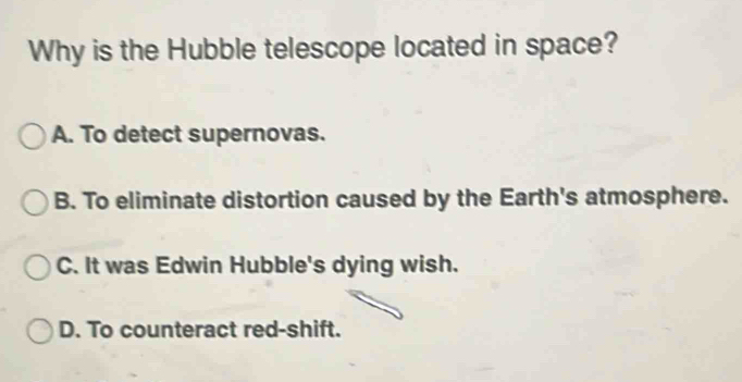 Why is the Hubble telescope located in space?
A. To detect supernovas.
B. To eliminate distortion caused by the Earth's atmosphere.
C. It was Edwin Hubble's dying wish.
D. To counteract red-shift.