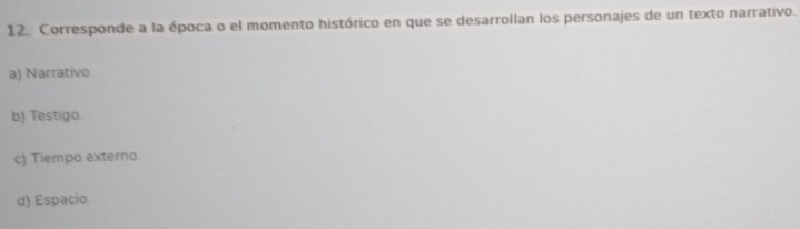 Corresponde a la época o el momento histórico en que se desarrollan los personajes de un texto narrativo.
a) Narrativo.
b) Testigo.
c) Tiempo externo.
d) Espacio.