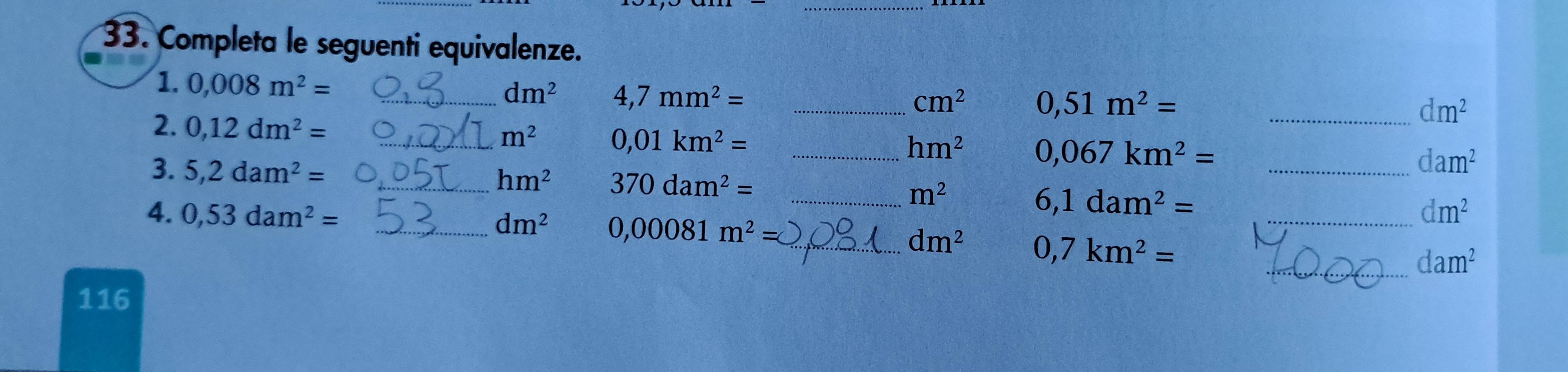 Completa le seguenti equivalenze. 
1. 0,008m^2=
_ dm^2 4,7mm^2= _
cm^2 0,51m^2=
_ dm^2
2. 0,12dm^2= _
m^2 0,01km^2=
_ hm^2 0,067km^2=
3. 5,2dam^2=
_ dam^2
_ hm^2 370dam^2=
_ m^2
6,1dam^2=
4. 0,53dam^2= _ dm^2 0,00081m^2=
_ dm^2
_ dm^2 0,7km^2=
_ dam^2
116