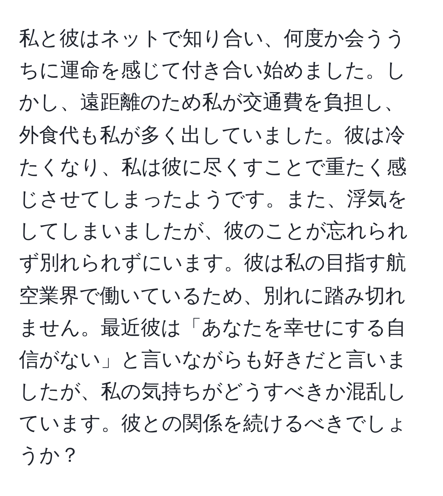 私と彼はネットで知り合い、何度か会ううちに運命を感じて付き合い始めました。しかし、遠距離のため私が交通費を負担し、外食代も私が多く出していました。彼は冷たくなり、私は彼に尽くすことで重たく感じさせてしまったようです。また、浮気をしてしまいましたが、彼のことが忘れられず別れられずにいます。彼は私の目指す航空業界で働いているため、別れに踏み切れません。最近彼は「あなたを幸せにする自信がない」と言いながらも好きだと言いましたが、私の気持ちがどうすべきか混乱しています。彼との関係を続けるべきでしょうか？