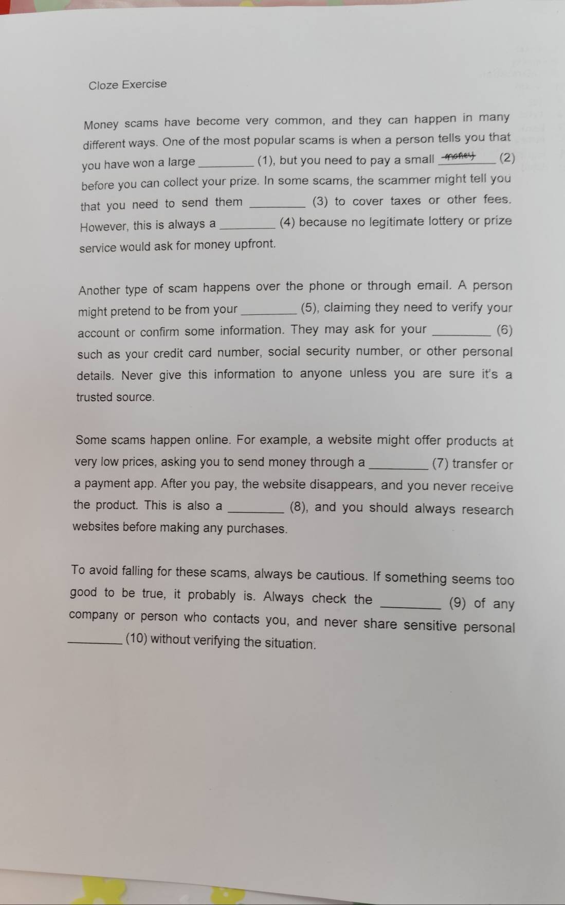 Cloze Exercise 
Money scams have become very common, and they can happen in many 
different ways. One of the most popular scams is when a person tells you that 
you have won a large _(1), but you need to pay a small money_ (2) 
before you can collect your prize. In some scams, the scammer might tell you 
that you need to send them ? _(3) to cover taxes or other fees. 
However, this is always a _(4) because no legitimate lottery or prize 
service would ask for money upfront. 
Another type of scam happens over the phone or through email. A person 
might pretend to be from your_ (5), claiming they need to verify your 
account or confirm some information. They may ask for your _(6) 
such as your credit card number, social security number, or other personal 
details. Never give this information to anyone unless you are sure it's a 
trusted source. 
Some scams happen online. For example, a website might offer products at 
very low prices, asking you to send money through a _(7) transfer or 
a payment app. After you pay, the website disappears, and you never receive 
the product. This is also a _(8), and you should always research 
websites before making any purchases. 
To avoid falling for these scams, always be cautious. If something seems too 
good to be true, it probably is. Always check the _(9) of any 
company or person who contacts you, and never share sensitive personal 
_(10) without verifying the situation.