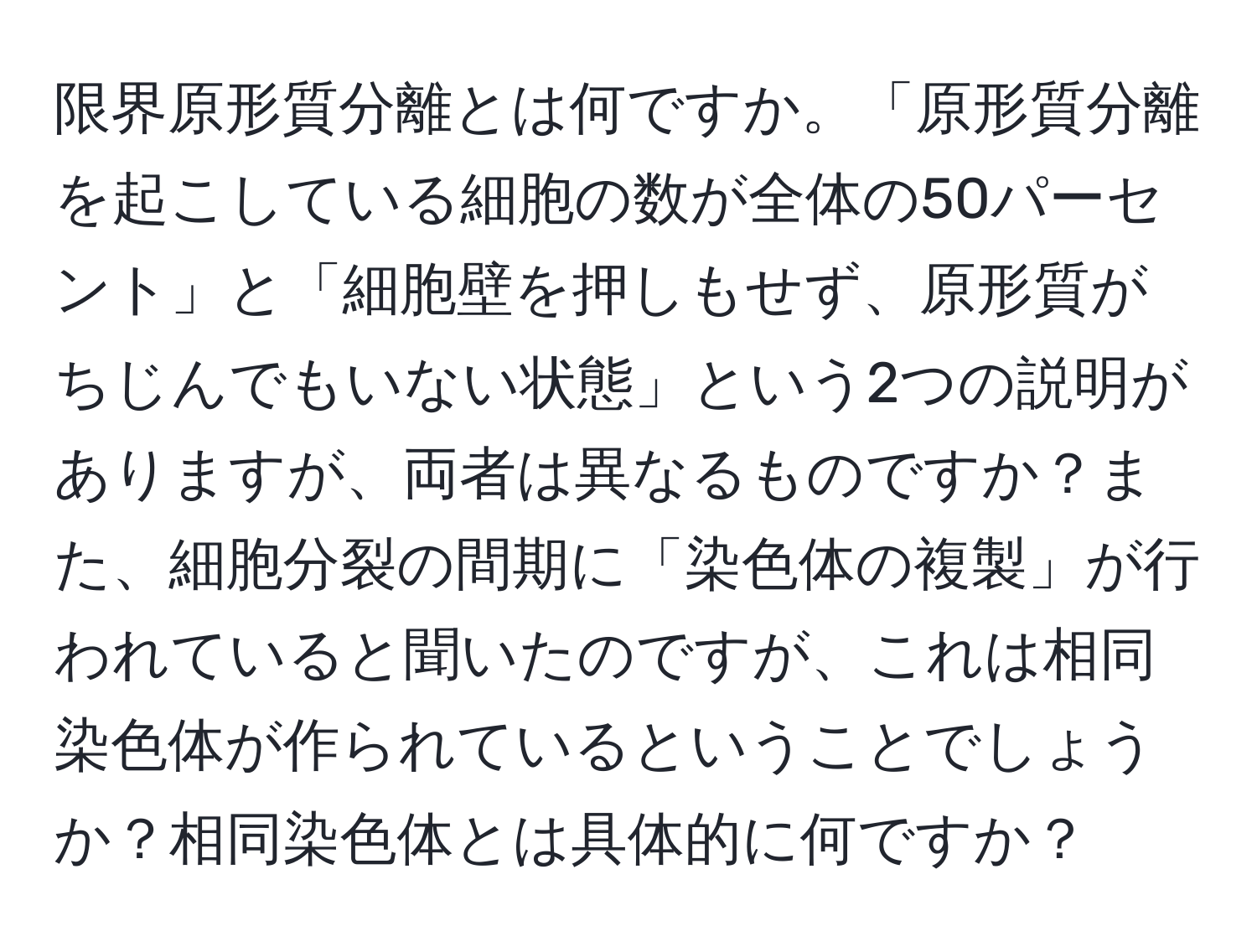 限界原形質分離とは何ですか。「原形質分離を起こしている細胞の数が全体の50パーセント」と「細胞壁を押しもせず、原形質がちじんでもいない状態」という2つの説明がありますが、両者は異なるものですか？また、細胞分裂の間期に「染色体の複製」が行われていると聞いたのですが、これは相同染色体が作られているということでしょうか？相同染色体とは具体的に何ですか？