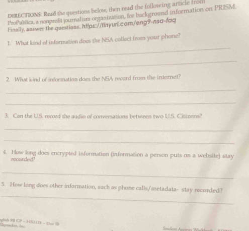 DIRECTIONS: Read the questions below, then read the following article from 
ProPublica, a nonprofit journalism organization, for background information on PRISM 
Finally, answer the questions, hilps://finyurL.com/eng9-nsα-fɑq 
_ 
1. What kind of information does the NSA collect from your phone? 
_ 
2. What kind of information does the NSA record from the internet? 
_ 
_ 
3. Can the U.S. record the audio of conversations between two U.S. Citizens? 
_ 
_ 
4. How long does encrypted information (information a person puts on a website) stay 
recorded? 
_ 
_ 
5. How long does other information, such as phone calls/metadata- stay recorded? 
glish 9B CP - HS1121 - Unc 10 
Skyrocket, Inc