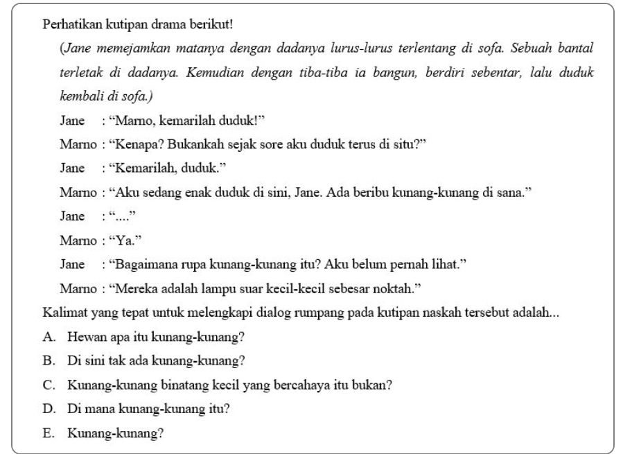 Perhatikan kutipan drama berikut!
(Jane memejamkan matanya dengan dadanya lurus-lurus terlentang di sofa. Sebuah bantal
terletak di dadanya. Kemudian dengan tiba-tiba ia bangun, berdiri sebentar, lalu duduk
kembali di sofa.)
Jane : “Marno, kemarilah duduk!”
Marno : “Kenapa? Bukankah sejak sore aku duduk terus di situ?”
Jane : “Kemarilah, duduk.”
Marno : “Aku sedang enak duduk di sini, Jane. Ada beribu kunang-kunang di sana.”
Jane : “....”
Marno : “Ya.”
Jane : “Bagaimana rupa kunang-kunang itu? Aku belum pernah lihat.”
Marno : “Mereka adalah lampu suar kecil-kecil sebesar noktah.”
Kalimat yang tepat untuk melengkapi dialog rumpang pada kutipan naskah tersebut adalah...
A. Hewan apa itu kunang-kunang?
B. Di sini tak ada kunang-kunang?
C. Kunang-kunang binatang kecil yang bercahaya itu bukan?
D. Di mana kunang-kunang itu?
E. Kunang-kunang?