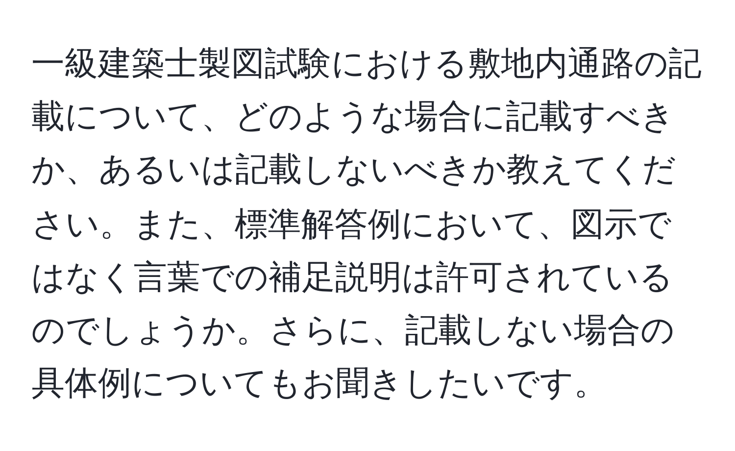 一級建築士製図試験における敷地内通路の記載について、どのような場合に記載すべきか、あるいは記載しないべきか教えてください。また、標準解答例において、図示ではなく言葉での補足説明は許可されているのでしょうか。さらに、記載しない場合の具体例についてもお聞きしたいです。