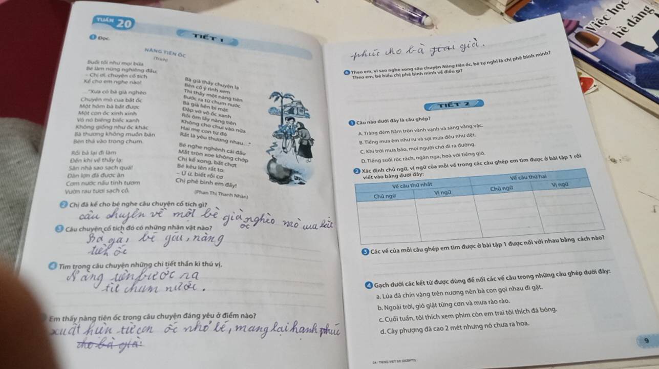 Tuần 20
hệ chọc
ể   
hề đáng
O Dọc NàNG TIEN Ốc
(Trich)
Buổi tội như mọi bứa
Bệ làm nững nghiêng đầu
O Theo em, vì sao nghe xong câu chuyện Năng tiên ốc, bê tự nghĩ là chị phê bình minh /
Chi ơi chuyện cổ tích
_
Theo em, bé hiều chị phê bình minh về điều gi?
_
Kể cho em nghe nào
Bà già thấy chuyện lạ
Bèn cố ý rình xem
Xua có bà già nghèo Thì thấy một năng tiên
Chuyên mô cua bắt ốc
_
Bước ra từ chum nước
Tiết 2
Bà gia liên bị mắt
Một hóm bà bắt được Đặp vớ vô ốc xanh
Một can ốc xính xính Rồi ôm lây nàng tiên
Ở Câu nào dưới đây là cầu ghép?
Vô nó biêng biếc xanh Không cho chui vào nữa
Không giống như ốc khác Hai mẹ con từ đó A. Tràng đêm Rằm tròn vành vạnh và sáng vằng vậc.
Bà thương không muồn bản  Rất là yêu thương nhau  *
Bên thả vào trong chum
Tiếng mưa êm như ru và sợi mưa đều như đệt.
Bé nghe nghênh cái đầu
Rối bà lại đi làm
C. Khi trời mưa bão, mọi người chớ đi ra đường.
Mắt tròn xoe không chớp
Đến khi về thấy lạ
D.Tiếng suối róc rách, ngân nga, hoà với tiếng gió
Chị kể xong, bắt chợt
Sân nhà sao sach quả!  Bé kêu lên rắt to:
của mỗi về trong các câu ghép em tìm được ở bài tập 1 rồi
Dàn lợn đã được ân
Ứ ừ, biết rồi cơ
Cơm nước nấu tinh tượm Chị phê bình em đấy!
Vườn rau tươi sạch có.
(Phan Thị Thanh Nhân)
Ở Chị đã kể cho bé nghe câu chuyện cố tích gì?
Ở Cầu chuyện có tích đó có những nhân vật nào?
Ở Các vế của mỗi câu ghép em tìm được
_
Ở Tìm trong cầu chuyện những chi tiết thần ki thú vị,
_
_
_
_
* Gạch dưới các kết từ được dùng để nối các về câu trong những câu ghép dưới đây:
a. Lủa đã chín vàng trên nương nên bà con gọi nhau đì gặt.
Em thấy nàng tiên ốc trong câu chuyện đáng yêu ở điểm nào? b. Ngoài trời, gió giật từng cơn và mưa rào rào.
c. Cuối tuần, tôi thích xem phim còn em trai tôi thích đá bóng.
d. Cây phượng đã cao 2 mét nhưng nó chưa ra hoa.