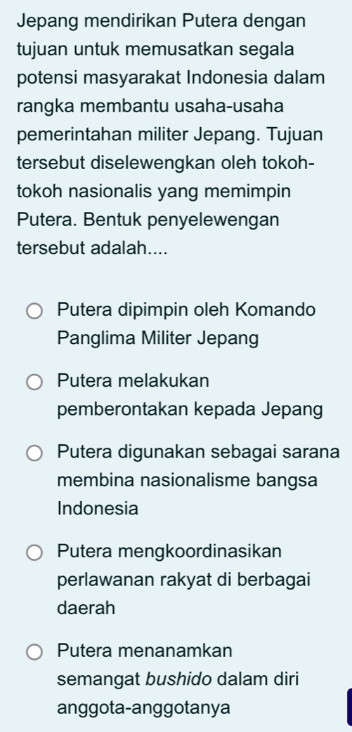 Jepang mendirikan Putera dengan
tujuan untuk memusatkan segala
potensi masyarakat Indonesia dalam
rangka membantu usaha-usaha
pemerintahan militer Jepang. Tujuan
tersebut diselewengkan oleh tokoh-
tokoh nasionalis yang memimpin
Putera. Bentuk penyelewengan
tersebut adalah....
Putera dipimpin oleh Komando
Panglima Militer Jepang
Putera melakukan
pemberontakan kepada Jepang
Putera digunakan sebagai sarana
membina nasionalisme bangsa
Indonesia
Putera mengkoordinasikan
perlawanan rakyat di berbagai
daerah
Putera menanamkan
semangat bushido dalam diri
anggota-anggotanya