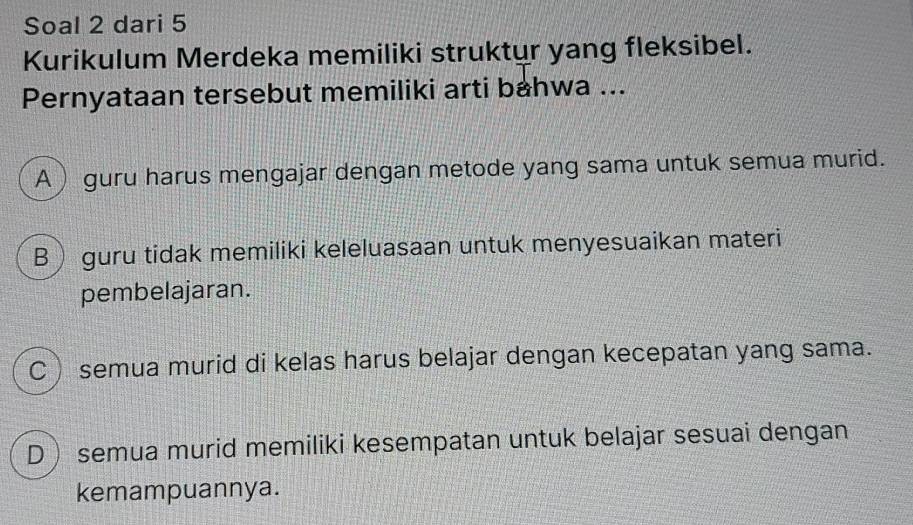 Soal 2 dari 5
Kurikulum Merdeka memiliki struktur yang fleksibel.
Pernyataan tersebut memiliki arti bahwa ...
A ) guru harus mengajar dengan metode yang sama untuk semua murid.
B guru tidak memiliki keleluasaan untuk menyesuaikan materi
pembelajaran.
C semua murid di kelas harus belajar dengan kecepatan yang sama.
D semua murid memiliki kesempatan untuk belajar sesuai dengan
kemampuannya.