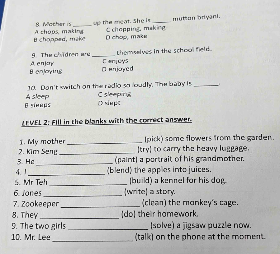 Mother is _up the meat. She is _mutton briyani.
A chops, making C chopping, making
B chopped, make D chop, make
9. The children are _themselves in the school field.
A enjoy C enjoys
B enjoying D enjoyed
10. Don’t switch on the radio so loudly. The baby is _..
A sleep C sleeping
B sleeps D slept
LEVEL 2: Fill in the blanks with the correct answer.
1. My mother_ (pick) some flowers from the garden.
2. Kim Seng_ (try) to carry the heavy luggage.
3. He _(paint) a portrait of his grandmother.
4.1 _(blend) the apples into juices.
5. Mr Teh _(build) a kennel for his dog.
6. Jones _(write) a story.
7. Zookeeper _(clean) the monkey’s cage.
8. They _(do) their homework.
9. The two girls _(solve) a jigsaw puzzle now.
10. Mr. Lee _(talk) on the phone at the moment.