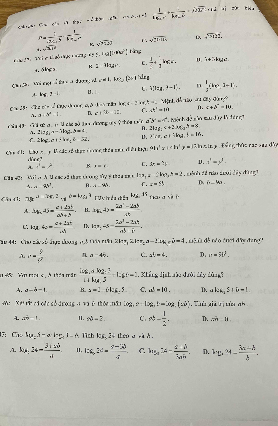 Cho các số thực a,b thỏa mãn a>b>1 và frac 1log _ba+frac 1log _ab=sqrt(2022). Giá trị của biểu
P=frac 1log _abb-frac 1log _aba.
A. sqrt(2018). B. sqrt(2020). C. sqrt(2016). D. sqrt(2022).
Câu 37: Với a là số thực dương tùy ý, log (100a^3) bằng
A. 6 log a . B. 2+3log a. C.  1/2 + 1/3 log a. D. 3+3log a.
Câu 38: Với mọi số thực a dương và a!= 1,log _a^3(3a) bằng
A. log _a3-1. B. 1. C. 3(log _a3+1). D.  1/3 (log _a3+1).
Câu 39: Cho các số thực dương a, b thỏa mãn log a+21 0º b=1. Mệnh đề nào sau đây đúng?
A. a+b^2=1. B. a+2b=10. C. ab^2=10. D. a+b^2=10.
Câu 40: Giả sử a , b là các số thực dương tùy ý thỏa mãn a^2b^3=4^4. Mệnh đề nào sau đây là đúng?
A. 2log _2a+3log _2b=4.
B. 2log _2a+3log _2b=8.
C. 2log _2a+3log _2b=32.
D. 2log _2a+3log _2b=16.
Câu 41: Cho x , y là các số thực dương thỏa mãn điều kiện 9ln^2x+4ln^2y=12ln x.ln y Đẳng thức nào sau đây
đúng?
A. x^3=y^2. B. x=y.
C. 3x=2y. D. x^3=y^3.
Câu 42: Với a, b là các số thực dương tùy ý thỏa mãn log _3a-2log _9b=2 , mệnh đề nào dưới đây đúng?
D.
A. a=9b^2. B. a=9b. C. a=6b. b=9a.
Câu 43: Đặt a=log _23 và b=log _53. Hãy biểu diễn log _645 theo a và b .
A. log _645= (a+2ab)/ab+b . B. log _645= (2a^2-2ab)/ab .
C. log _645= (a+2ab)/ab . D. log _645= (2a^2-2ab)/ab+b .
Câu 44: Cho các số thực dương a,b thỏa mãn 2log _32.log _2a-3log _sqrt(3)b=4 , mệnh đề nào dưới đây đúng?
A. a= 9/b^3 .
B. a=4b. C. ab=4. D. a=9b^3.
u 45: Với mọi a , b thỏa mãn frac log _3a.log _231+log _25+log b=1. Khẳng định nào dưới đây đúng?
A. a+b=1. B. a=1-blog _25. C. ab=10. D. alog _25+b=1.
46: Xét tất cả các số dương a và b thỏa mãn log _3a+log _3b=log _9(ab). Tính giá trị của ab .
A. ab=1. B. ab=2. C. ab= 1/2 . D. ab=0.
7: Cho log _25=a;log _53=b. Tính log _524 theo a và b .
A. log _524= (3+ab)/a . B. log _524= (a+3b)/a . C. log _524= (a+b)/3ab . D. log _524= (3a+b)/b .