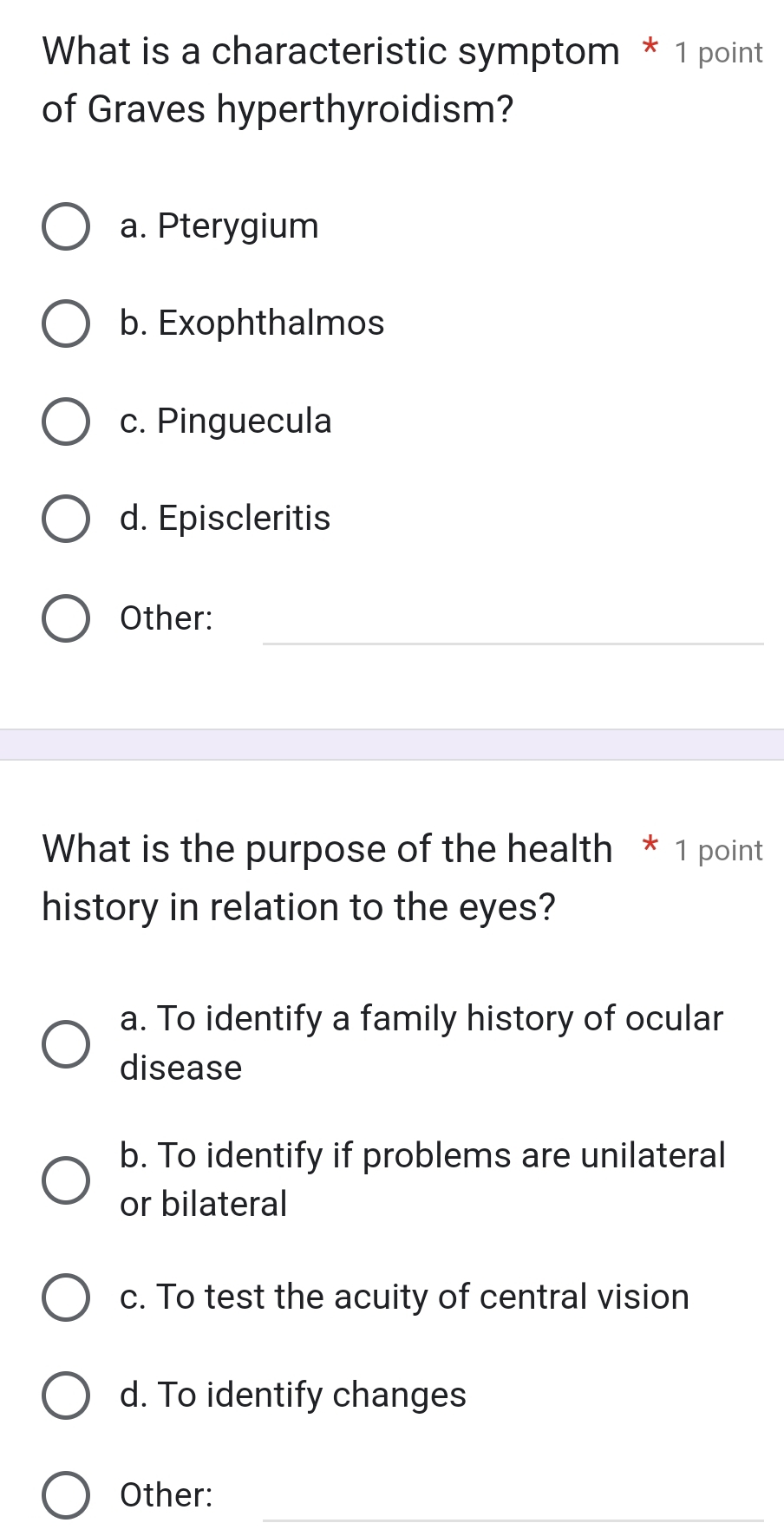 What is a characteristic symptom * 1 point
of Graves hyperthyroidism?
a. Pterygium
b. Exophthalmos
c. Pinguecula
d. Episcleritis
_
Other:
What is the purpose of the health * 1 point
history in relation to the eyes?
a. To identify a family history of ocular
disease
b. To identify if problems are unilateral
or bilateral
c. To test the acuity of central vision
d. To identify changes
_
Other: