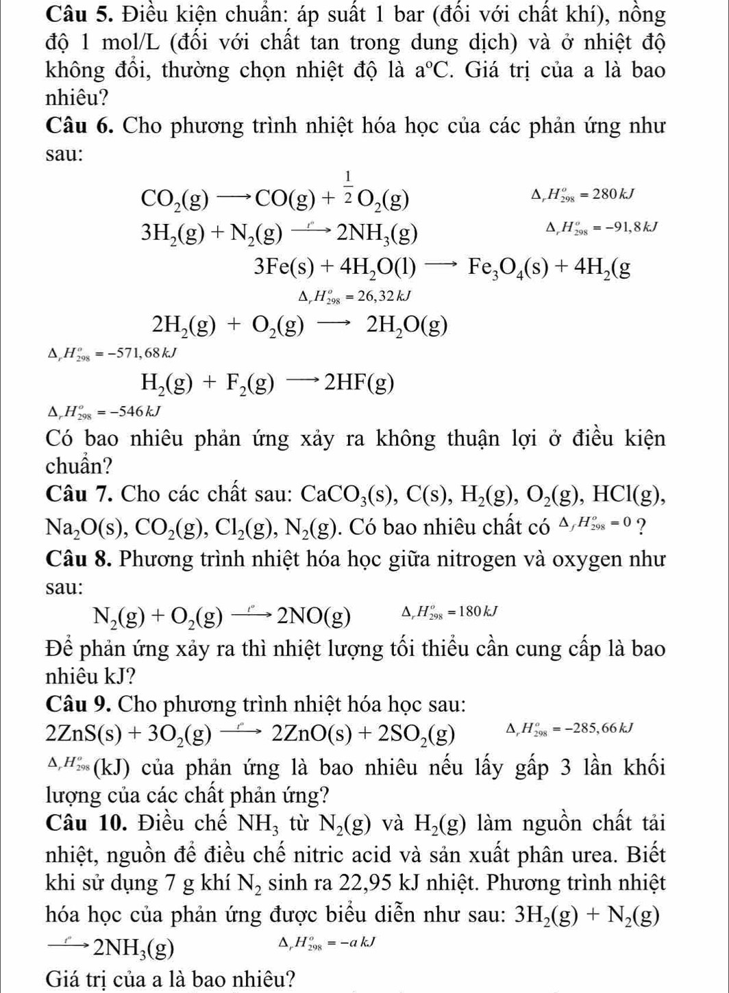 Điều kiện chuẩn: áp suất 1 bar (đổi với chất khí), nồng
độ 1 mol/L (đối với chất tan trong dung dịch) và ở nhiệt độ
không đổi, thường chọn nhiệt độ là a°C. Giá trị của a là bao
nhiêu?
Câu 6. Cho phương trình nhiệt hóa học của các phản ứng như
sau:
CO_2(g)to CO(g)+ 1/2 O_2(g)
D, H_(298)^o=280kJ
3H_2(g)+N_2(g)to 2NH_3(g)
D, H_(298)^o=-91,8kJ
3Fe(s)+4H_2O(l)to Fe_3O_4(s)+4H_2(g
N H_(298)^o=26,32kJ
2H_2(g)+O_2(g)to 2H_2O(g)
D, H_(298)^o=-571,68kJ
H_2(g)+F_2(g)to 2HF(g)
D, H_(298)^o=-546kJ
Có bao nhiêu phản ứng xảy ra không thuận lợi ở điều kiện
chuẩn?
Câu 7. Cho các chất sau: CaCO_3(s),C(s),H_2(g),O_2(g),HCl(g),
Na_2O(s),CO_2(g),Cl_2(g),N_2(g). Có bao nhiêu chất có △ _fH_(298)^o=0 ?
Câu 8. Phương trình nhiệt hóa học giữa nitrogen và oxygen như
sau:
N_2(g)+O_2(g)to 2NO(g) △, H_(298)^o=180kJ
Để phản ứng xảy ra thì nhiệt lượng tối thiểu cần cung cấp là bao
nhiêu kJ?
Câu 9. Cho phương trình nhiệt hóa học sau:
2ZnS(s)+3O_2(g)to 2ZnO(s)+2SO_2(g) Δ, H_(298)^o=-285,66kJ
△ _rH_(298)^o(KJ) 0 của phản ứng là bao nhiêu nếu lấy gấp 3 lần khối
lượng của các chất phản ứng?
Câu 10. Điều chế NH_3 từ N_2(g) và H_2(g) làm nguồn chất tải
nhiệt, nguồn để điều chế nitric acid và sản xuất phân urea. Biết
khi sử dụng 7 g khí N_2 sinh ra 22,95 kJ nhiệt. Phương trình nhiệt
hóa học của phản ứng được biểu diễn như sau: 3H_2(g)+N_2(g)
to 2NH_3(g)
D H_(298)^o=-akJ
Giá trị của a là bao nhiêu?