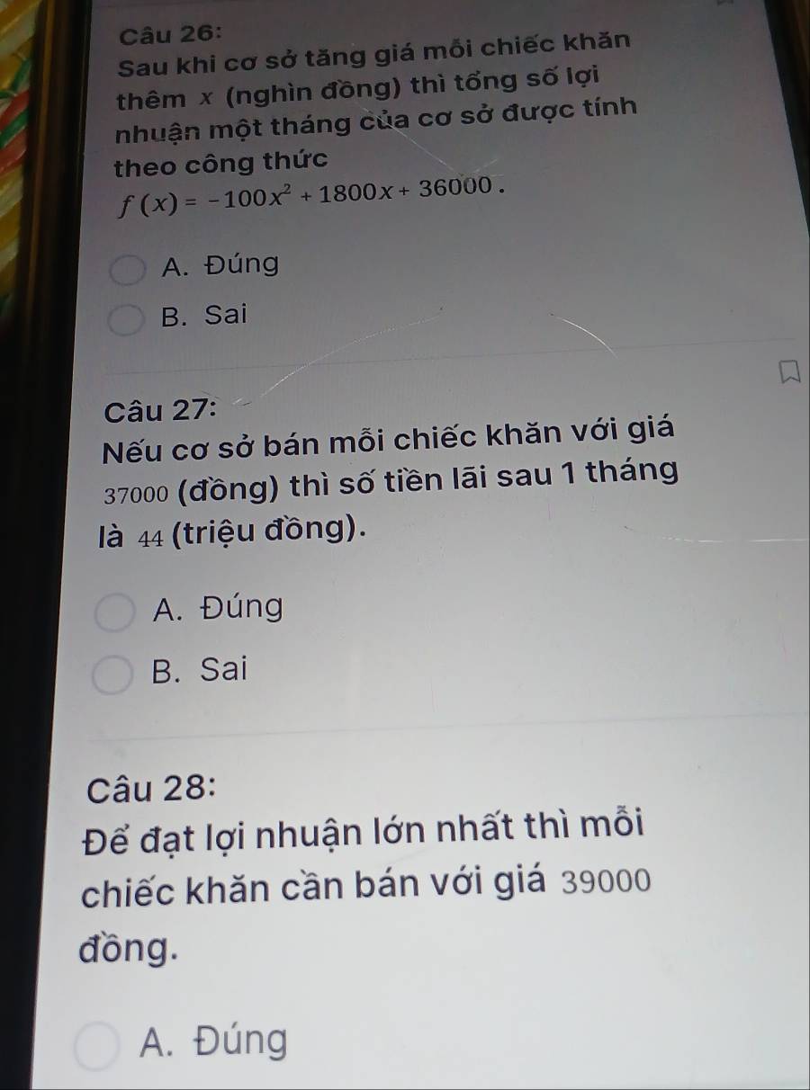 Sau khi cơ sở tăng giá mỗi chiếc khăn
thêm x (nghìn đồng) thì tổng số lợi
mhuận một tháng của cơ sở được tính
theo công thức
f(x)=-100x^2+1800x+36000.
A. Đúng
B. Sai
Câu 27:
Nếu cơ sở bán mỗi chiếc khăn với giá
37000 (đồng) thì số tiền lãi sau 1 tháng
là 44 (triệu đồng).
A. Đúng
B. Sai
Câu 28:
Để đạt lợi nhuận lớn nhất thì mỗi
chiếc khăn cần bán với giá 39000
đồng.
A. Đúng