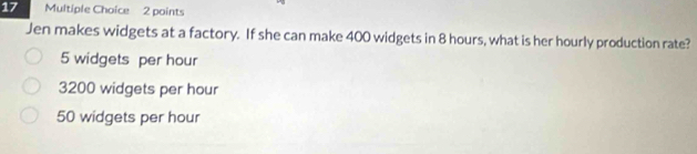 Jen makes widgets at a factory. If she can make 400 widgets in 8 hours, what is her hourly production rate?
5 widgets per hour
3200 widgets per hour
50 widgets per hour