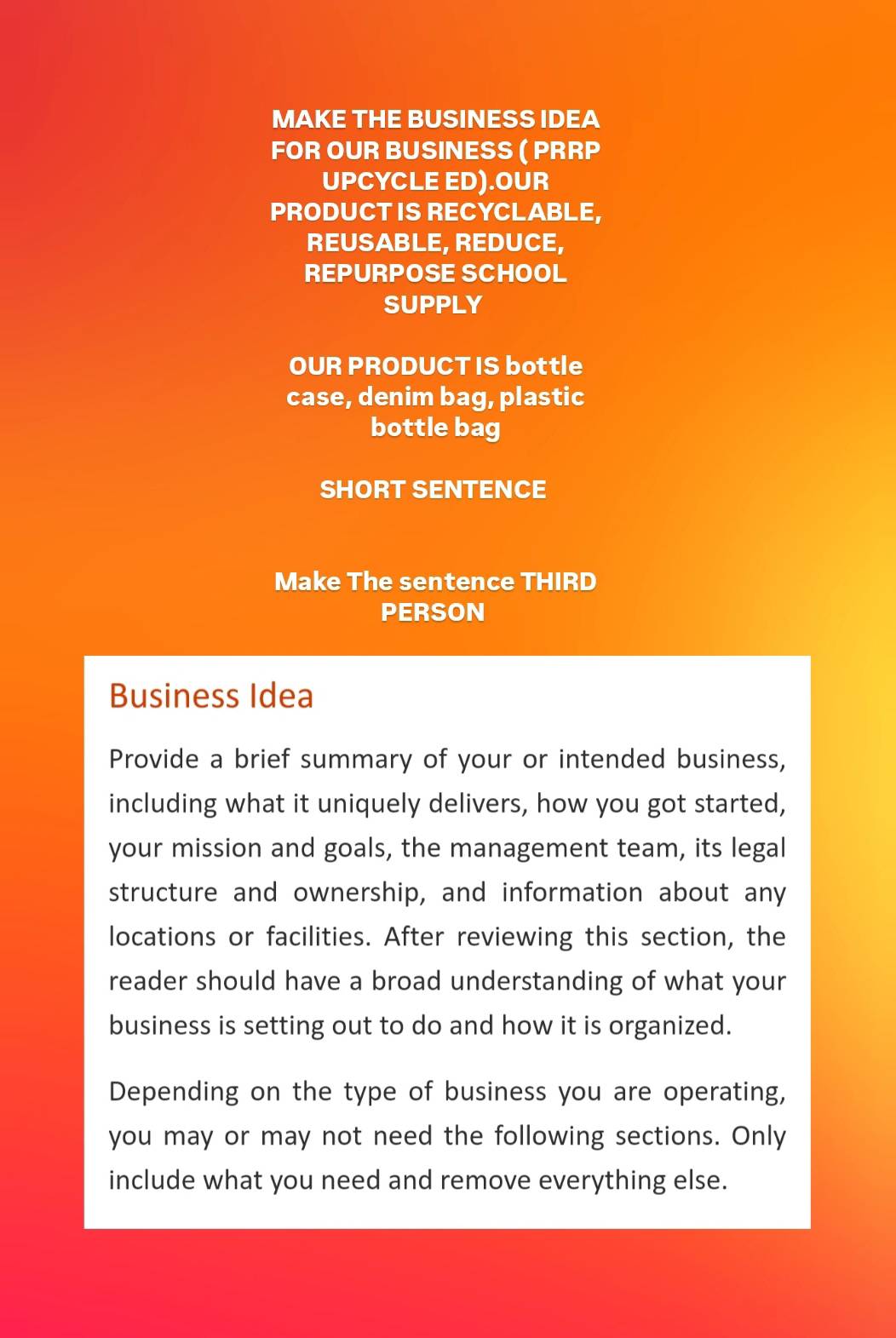 MAKE THE BUSINESS IDEA 
FOR OUR BUSINESS ( PRRP 
UPCYCLE ED).OUR 
PRODUCT IS RECYCLABLE, 
REUSABLE, REDUCE, 
REPURPOSE SCHOOL 
SUPPLY 
OUR PRODUCT IS bottle 
case, denim bag, plastic 
bottle bag 
SHORT SENTENCE 
Make The sentence THIRD 
PERSON 
Business Idea 
Provide a brief summary of your or intended business, 
including what it uniquely delivers, how you got started, 
your mission and goals, the management team, its legal 
structure and ownership, and information about any 
locations or facilities. After reviewing this section, the 
reader should have a broad understanding of what your 
business is setting out to do and how it is organized. 
Depending on the type of business you are operating, 
you may or may not need the following sections. Only 
include what you need and remove everything else.