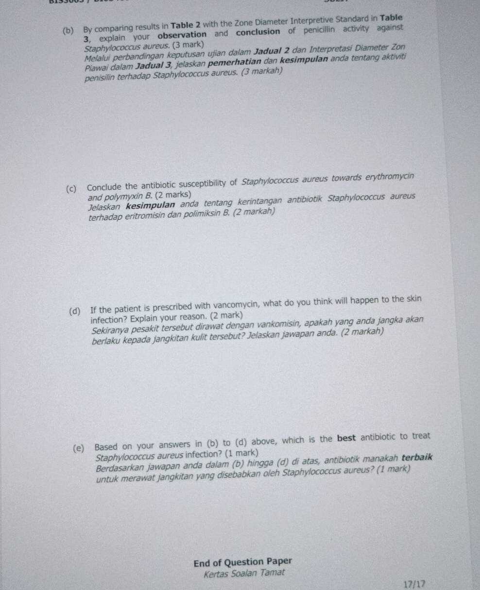 By comparing results in Table 2 with the Zone Diameter Interpretive Standard in Table 
3, explain your observation and conclusion of penicillin activity against 
Staphylococcus aureus. (3 mark) 
Melalui perbandingan keputusan ujian dalam Jadual 2 dan Interpretasi Diameter Zon 
Piawai dalam Jadual 3, jelaskan pemerhatian dan kesimpulan anda tentang aktiviti 
penisilin terhadap Staphylococcus aureus. (3 markah) 
(c) Conclude the antibiotic susceptibility of Staphylococcus aureus towards erythromycin 
and polymyxin B. (2 marks) 
Jelaskan kesimpulan anda tentang kerintangan antibiotik Staphylococcus aureus 
terhadap eritromisin dan polimiksin B. (2 markah) 
(d) If the patient is prescribed with vancomycin, what do you think will happen to the skin 
infection? Explain your reason. (2 mark) 
Sekiranya pesakit tersebut dirawat dengan vankomisin, apakah yang anda jangka akan 
berlaku kepada jangkitan kulit tersebut? Jelaskan jawapan anda. (2 markah) 
(e) Based on your answers in (b) to (d) above, which is the best antibiotic to treat 
Staphylococcus aureus infection? (1 mark) 
Berdasarkan jawapan anda dalam (b) hingga (d) di atas, antibiotik manakah terbaik 
untuk merawat jangkitan yang disebabkan oleh Staphylococcus aureus? (1 mark) 
End of Question Paper 
Kertas Soalan Tamat 
17/17