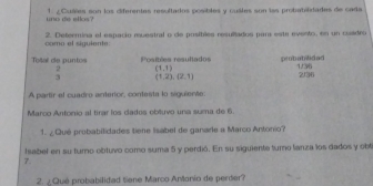 uno de ellos ' 1 ¿ Cuáes son los diferentes resultados posibles y cuáles son las probatiidades de cade 
como el siguiente 2. Determina el espacio ruestral o de posibles resullados par este evento, en un cusdro 
Toal de puntos Positées resullados probabilidad 1/36
2 (1,1)
3 (1,2),(2,1) 2/36
A partir el cuadro anterior, contesta lo siguiente: 
Marco Antonio al tirar los cados obtuvo una suma de 6. 
1. ¿ Qué probabilidades tiene lisabel de ganade a Marco Antonio? 
Isabel en su tumno obtuvo como suma 5 y perdió. En su siguiente turno lanza los dados y obt 
7. 
2. ¿ Qué probabilidad tiene Marco Antonio de perder?