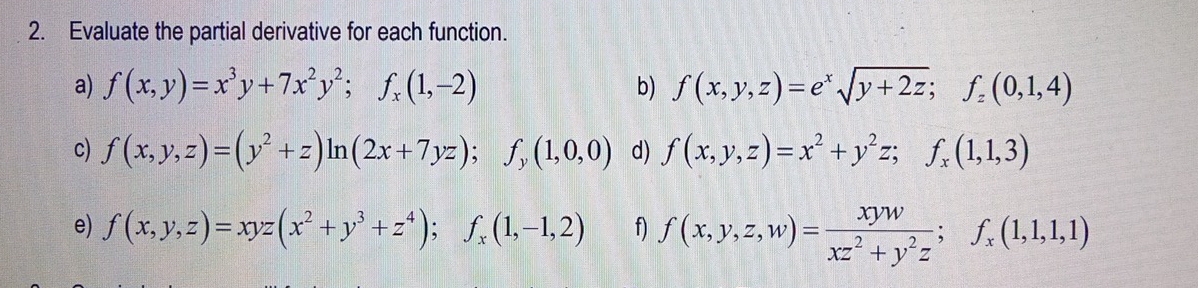 Evaluate the partial derivative for each function. 
a) f(x,y)=x^3y+7x^2y^2; f_x(1,-2) b) f(x,y,z)=e^xsqrt(y+2z); f_z(0,1,4)
c) f(x,y,z)=(y^2+z)ln (2x+7yz); f_y(1,0,0) d) f(x,y,z)=x^2+y^2z; f_x(1,1,3)
e) f(x,y,z)=xyz(x^2+y^3+z^4); f_x(1,-1,2) f) f(x,y,z,w)= xyw/xz^2+y^2z ; f_x(1,1,1)