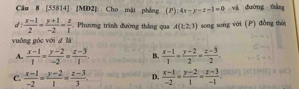 [55814] [MĐ2]: Cho mặt phẳng (P): 4x-y-z-1=0 và đường thắng
d :  (x-1)/2 = (y+1)/-2 = z/1 . Phương trình đường thẳng qua A(1;2;3) song song với (P) đồng thời
vuông góc với đ là
A.  (x-1)/1 = (y-2)/-2 = (z-3)/1 .  (x-1)/1 = (y-2)/2 = (z-3)/2 . 
B.
C.  (x-1)/-2 = (y-2)/1 = (z-3)/3 .  (x-1)/-2 = (y-2)/1 = (z-3)/-1 . 
D.