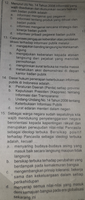 Menurut UU No. 14 Tahun 2008 informasi yang
wajib disediakan dan diumumkan secara berkala
oleh badan publik adalah
a. informasi mengenai gaji pegawai
b. informasi tentang produk yang dibuat oleh
badan publik
c. informasi mengenai rencana strategis dan
kinerja badan publik
17
d. informasi pribadi pegawai badan publik
13. Cara proses pengajuan keberatan atas penolakan
akses terhadap informasi publik melalui ....
a. mengajukan banding langsung ke Mahkamah
Agung
b. mengajukan keberatan kepada atasan
langsung dari pejabat yang menolak
permohonan
c. mengirimkan surat terbuka ke media massa
d. melakukan aksi demonstrasi di depan 1
kantor badan publik
14. Dasar hukum penerapan keterbukaan informasi
publik di Indonesia adalah
a. Peraturan Daerah (Perda) setiap provinsi
b. Keputusan Presiden (Keppres) tentang
Informasi dan Transparansi
c. Undang-Undang No. 14 Tahun 2008 tentang
Keterbukaan Informasi Publik
d. surat edaran menteri dalam negeri
15. Sebagai warga negara sudah sepatutnya kita
wajib mendukung penyelenggaraan negara 
berorientasi kepada kepentingan rakyat dan
merupakan perwujudan nilai-nilai Pancasila
sebagai ideologi terbuka. Bersikap positif
terhadap Pancasila sebagai ideologi terbuka
adalah, kecuali ....
a. menyaring budaya-budaya asing yang
masuk baik secara langsung maupun tidak
langsung
b. bersikap terbuka terhadap perubahan yang
berdampak pada kemakmuran bangsa
c. mengembangkan prinsip toleransi, bekerja
sama dan kekeluargaan dalam setiap 
perikehidupan
d. menyerap semua nilai-nilai yang masuk
demi kemajuan bangsa pada era globalisasi
sekarang ini