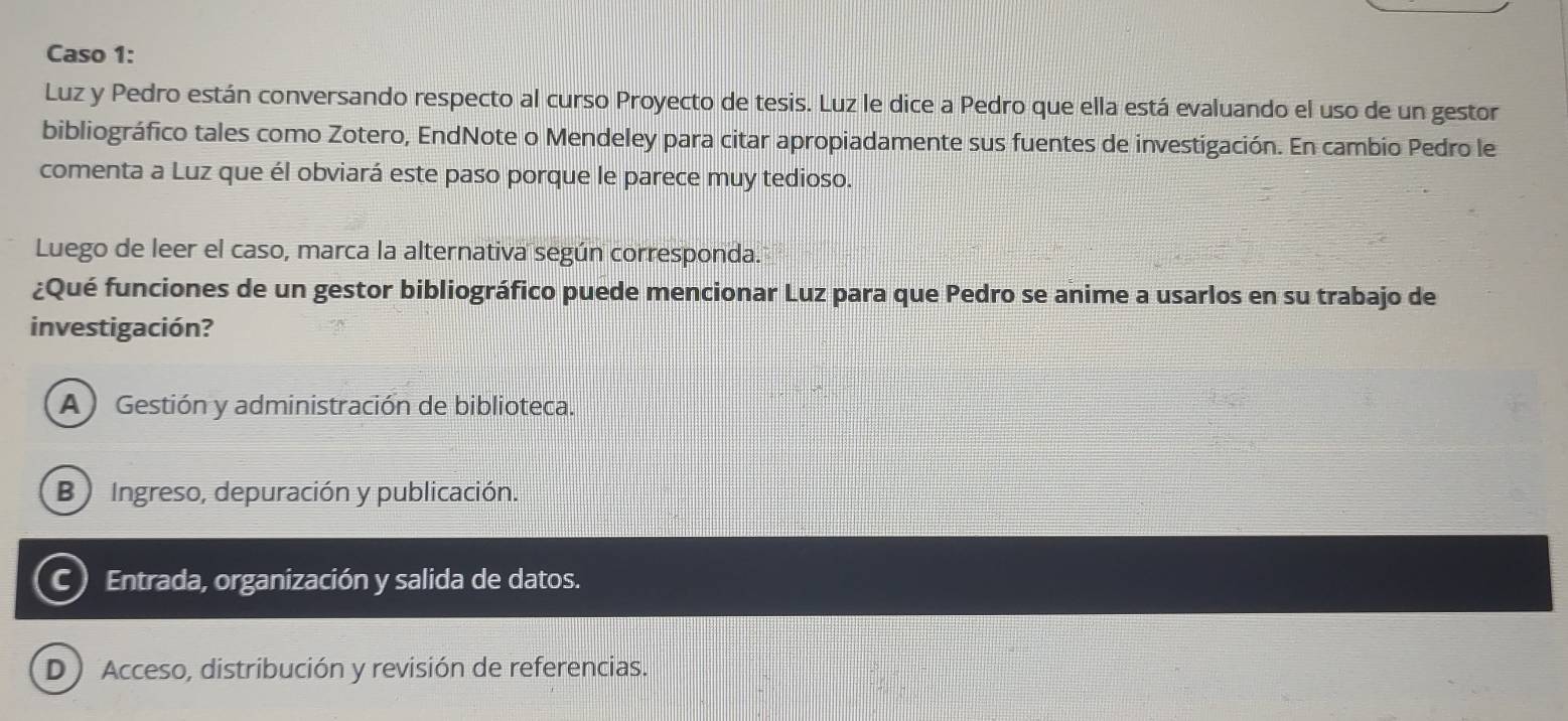 Caso 1:
Luz y Pedro están conversando respecto al curso Proyecto de tesis. Luz le dice a Pedro que ella está evaluando el uso de un gestor
bibliográfico tales como Zotero, EndNote o Mendeley para citar apropiadamente sus fuentes de investigación. En cambio Pedro le
comenta a Luz que él obviará este paso porque le parece muy tedioso.
Luego de leer el caso, marca la alternativa según corresponda.
¿Qué funciones de un gestor bibliográfico puede mencionar Luz para que Pedro se anime a usarlos en su trabajo de
investigación?
A ) Gestión y administración de biblioteca.
B Ingreso, depuración y publicación.
C) Entrada, organización y salida de datos.
D ) Acceso, distribución y revisión de referencias.