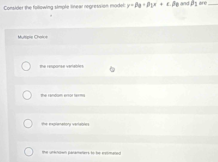 Consider the following simple linear regression model: y=beta _0+beta _1x+varepsilon .beta _0 and beta _1 are_
Multiple Choice
the response variables
the random error terms
the explanatory variables
the unknown parameters to be estimated