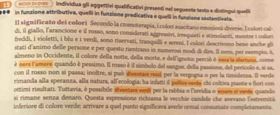 MODI DI DIRE Indīvidua gli aggettivi qualificativi presenti nel seguente testo e distingui quelli 
. in funzione attributiva, quelli in funzione predicativa e quelli in funzione sostantivata. 
Il significato dei colori Secondo la cromoterapia, i colori suscitano emozioni diverse. l colorí cal- 
di, il giallo, l’arancione e il rosso, sono considerati aggressivi, irrequieti e stimolanti, mentre i colori 
freddi, i violetti, i blu e i verdi, sono riservati, tranquilli e sereni. I colori descrivono bene anche gli 
stati d'animo delle persone e per questo rientrano in numerosi modi di dire. Il nero, per esempio, è, 
almeno in Occidente, il colore della notte, della morte, e dell'ignoto; perció è nera la stortuna , come 
è nero l'umore quando è pessimo. Il rosso è il simbolo del sangue, della passione, del perícolo e, si sa, 
con il rosso non si passa; inoltre, si può diventare ressi per la vergogna o per la timidezza. Il verde 
rimanda alla speranza, alla natura, all’ecologia; ha infatti il pollice verde chi coltiva piante e fiori con 
ottimi risultati. Tuttavia, è possibile diventare verdi per la rabbia o l'invidia o essere al verde quando 
si rimane senza denaro. Questa espressione richiama le vecchie candele che avevano l'estremità 
inferiore di colore verde: arrivare a quel punto significava averle ormai consumate completamente.