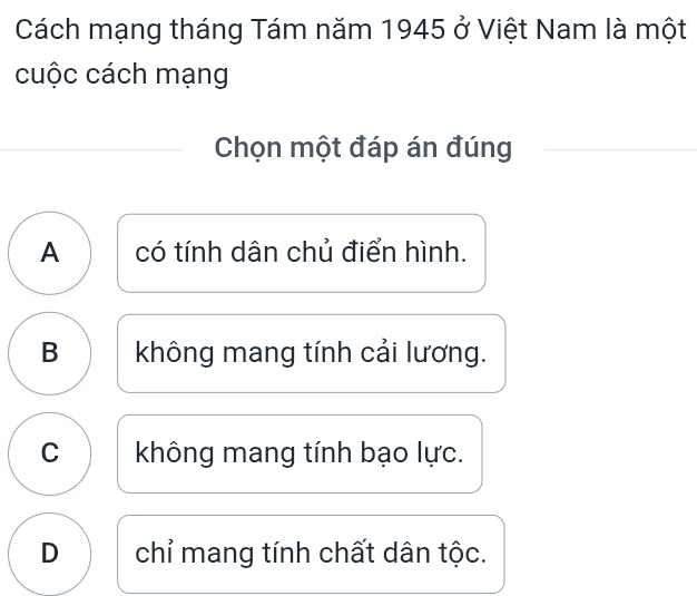 Cách mạng tháng Tám năm 1945 ở Việt Nam là một
cuộc cách mạng
Chọn một đáp án đúng
A có tính dân chủ điển hình.
B không mang tính cải lương.
C không mang tính bạo lực.
D chỉ mang tính chất dân tộc.