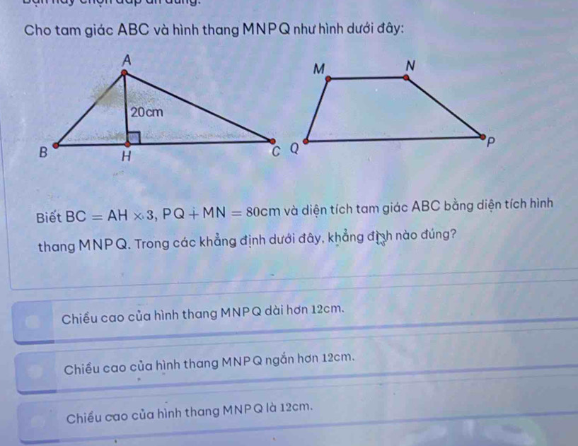 Cho tam giác ABC và hình thang MNPQ như hình dưới đây:
Biết BC=AH* 3, PQ+MN=80cm và diện tích tam giác ABC bằng diện tích hình
thang MNPQ. Trong các khẳng định dưới đây, khẳng định nào đúng?
Chiều cao của hình thang MNPQ dài hơn 12cm.
Chiều cao của hình thang MNPQ ngắn hơn 12cm.
Chiều cao của hình thang MNPQ là 12cm.