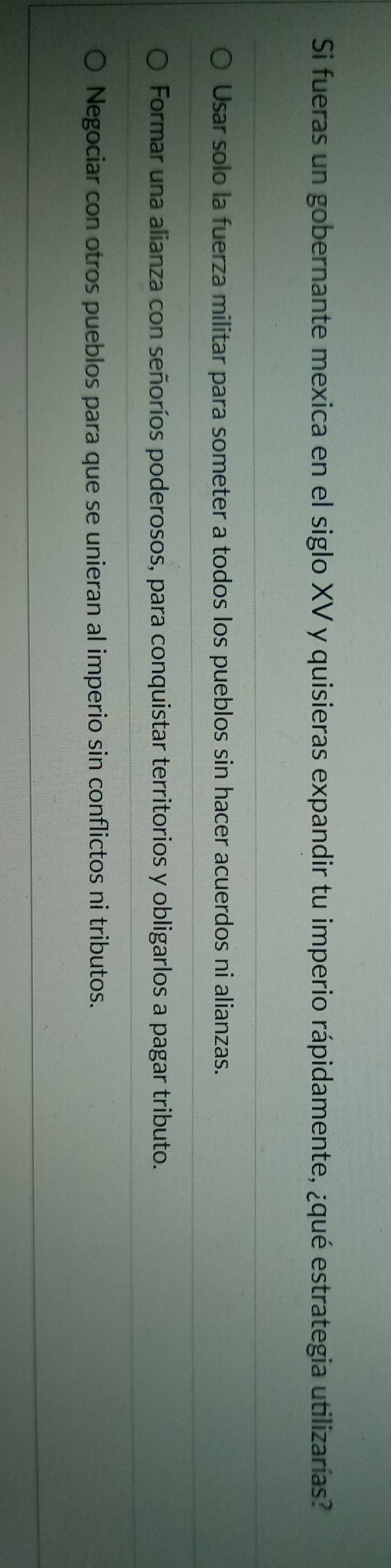 Si fueras un gobernante mexica en el siglo XV y quisieras expandir tu imperio rápidamente, ¿qué estrategia utilizarías?
Usar solo la fuerza militar para someter a todos los pueblos sin hacer acuerdos ni alianzas.
Formar una alianza con señoríos poderosos, para conquistar territorios y obligarlos a pagar tributo.
Negociar con otros pueblos para que se unieran al imperio sin conflictos ni tributos.