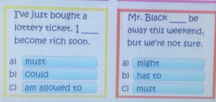 I've just bought a Mr. Black _be
lottery ticket. I_ away this weekend,
become rich soon. but we're not sure.
a) must a) might
b) could b) has to
C) am allowed to c) must