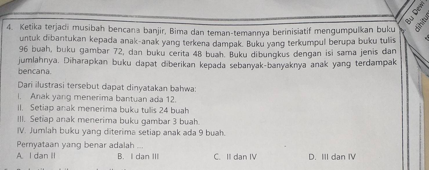 à 
4. Ketika terjadi musibah bencana banjir, Bima dan teman-temannya berinisiatif mengumpulkan buku

untuk dibantukan kepada anak-anak yang terkena dampak. Buku yang terkumpul berupa buku tulis
x
96 buah, buku gambar 72, dan buku cerita 48 buah. Buku dibungkus dengan isi sama jenis dan
jumlahnya. Diharapkan buku dapat diberikan kepada sebanyak-banyaknya anak yang terdampak
bencana.
Dari ilustrasi tersebut dapat dinyatakan bahwa:
I. Anak yang menerima bantuan ada 12.
II. Setiap anak menerima buku tulis 24 buah
III. Setiap anak menerima buku gambar 3 buah.
IV. Jumlah buku yang diterima setiap anak ada 9 buah.
Pernyataan yang benar adalah ...
A. I dan II B. I dan III C. II dan IV D. III dan IV