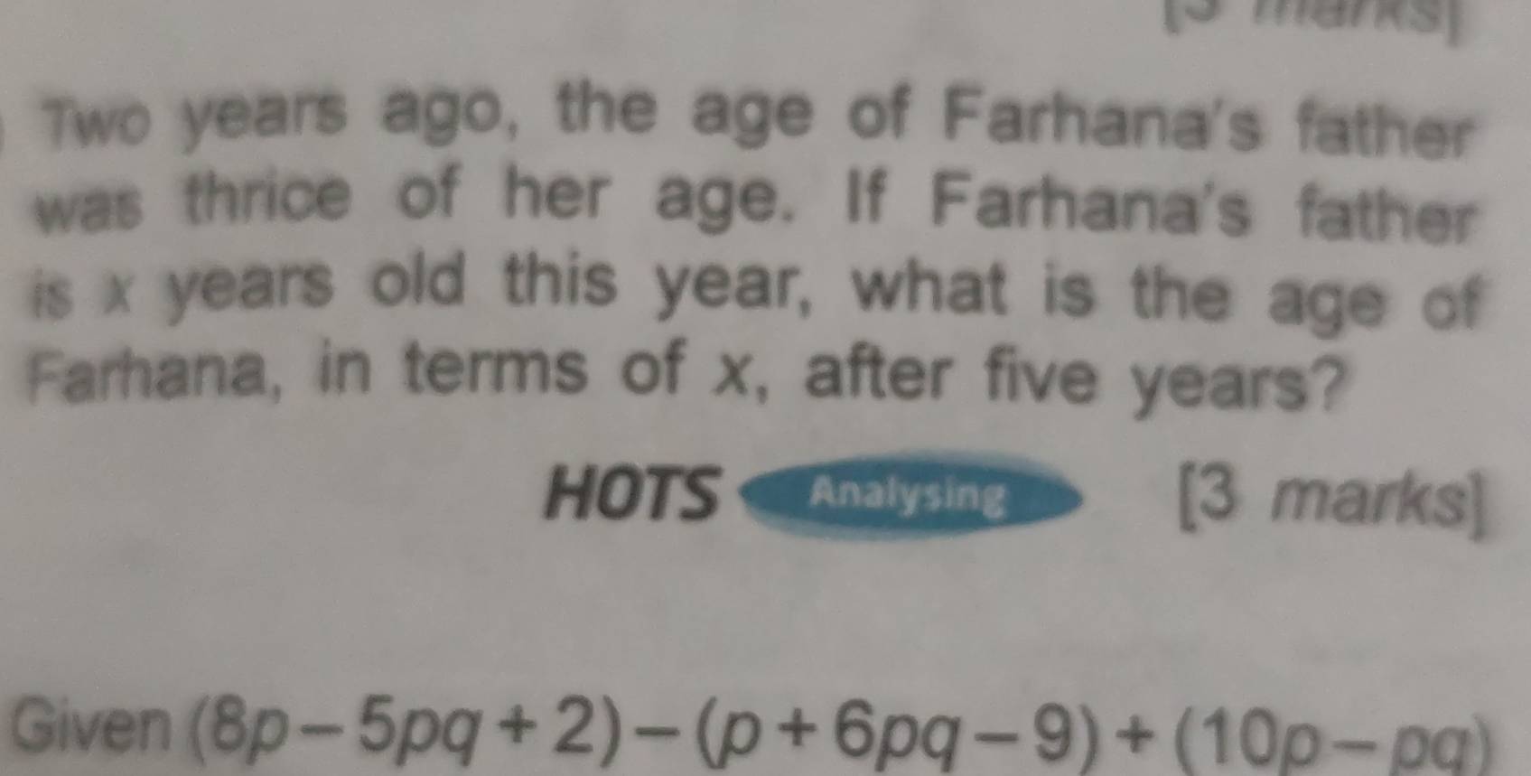 Two years ago, the age of Farhana's father 
was thrice of her age. If Farhana's father 
is x years old this year, what is the age of 
Farhana, in terms of x, after five years? 
HOTS Analysing [3 marks] 
Given (8p-5pq+2)-(p+6pq-9)+(10p-pq)