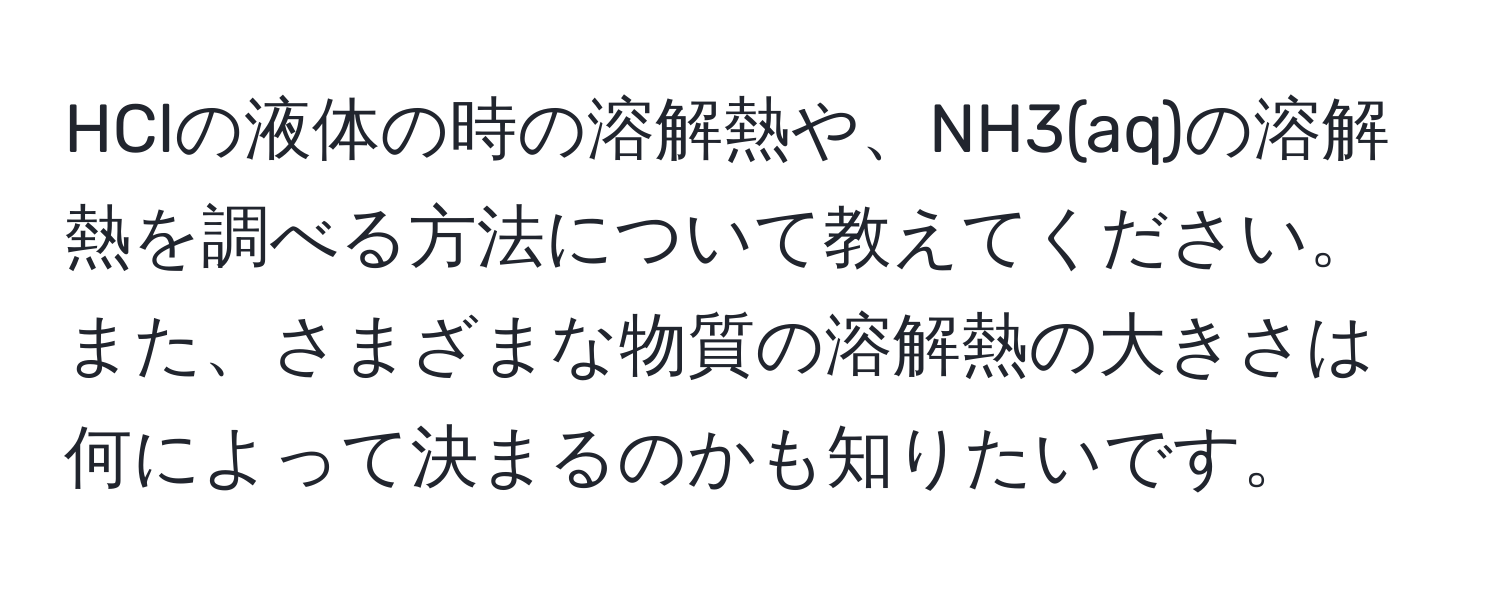 HClの液体の時の溶解熱や、NH3(aq)の溶解熱を調べる方法について教えてください。また、さまざまな物質の溶解熱の大きさは何によって決まるのかも知りたいです。