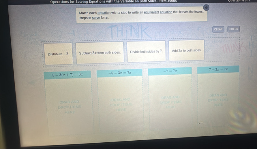 Operations for Solving Equations with the Variable on Both Sides - Item 35004 
Match each equation with a step to write an equivalent equation that leaves the fewest 
steps to solve for x. 
CLEAR CHECK 
Distribute —3. Subtract 3æ from both sides. Divide both sides by 7. Add 3x to both sides.
7+3x=7x
5-3(x+7)=3x -5-3x=7x
-7=7x
DRAG AND. DRAG AND DRAG AND DRAG AND 
DROP TEMS DROP ITEMS DRORTEMS UROP ITEMS 
HERL 
HERE