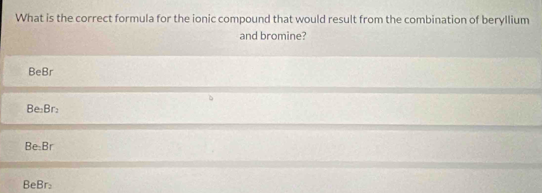 What is the correct formula for the ionic compound that would result from the combination of beryllium
and bromine?
BeBr
Be₂Br₂
Be₂Br
Be Br_2