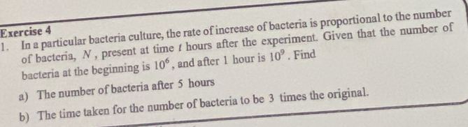 1 . In a particular bacteria culture, the rate of increase of bacteria is proportional to the number 
Exercise 4
of bacteria, N , present at time t hours after the experiment. Given that the number of 
bacteria at the beginning is 10^6 , and after 1 hour is 10^9. Find 
a) The number of bacteria after 5 hours
b) The time taken for the number of bacteria to be 3 times the original.