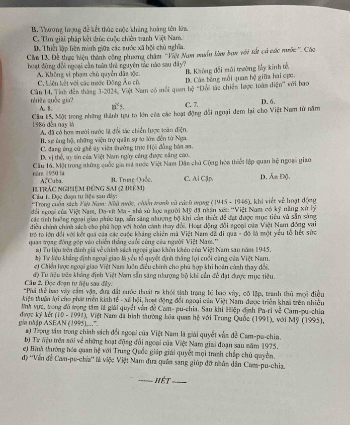 B. Thương lượng đề kết thúc cuộc khủng hoảng tên lửa.
C. Tìm giải pháp kết thúc cuộc chiến tranh Việt Nam.
D. Thiết lập liên minh giữa các nước xã hội chủ nghĩa.
Câu 13. Để thực hiện thành công phương châm ''Việt Nam muồn làm bạn với tất cả các nước'. Các
hoạt động đối ngoại cần tuân thủ nguyên tắc nào sau đây?
A. Không vi phạm chủ quyền dân tộc. B. Không đổi môi trường lấy kinh tế.
C. Liên kết với các nước Đông Âu cũ. D. Cân bằng mối quan hệ giữa hai cực.
Câu 14. Tính đến tháng 3-2024, Việt Nam có mối quan hệ “Đối tác chiến lược toàn diện” với bao
nhiêu quốc gia? B 5.
A. 8. C. 7. D. 6.
Câu 15. Một trong những thành tựu to lớn của các hoạt động đối ngoại đem lại cho Việt Nam từ năm
1986 đến nay là
A. đã có hơn mười nước là đối tác chiến lược toàn diện.
B. sự ủng hộ, những viện trợ quân sự to lớn đến từ Nga.
C. đang ứng cử ghế ủy viên thường trực Hội đồng bản an.
D. vị thế, uy tín của Việt Nam ngày cảng được nâng cao.
Câu 16. Một trong những quốc gia mà nước Việt Nam Dân chủ Cộng hòa thiết lập quan hệ ngoại giao
năm 1950 là D. Ấn Độ.
AT Cuba. B. Trung Quốc. C. Ai Cập.
I.TRÁC NGHệM đứNG SAI (2 điêm)
Câu 1. Đọc đoạn tư liệu sau đây:
'Trong cuốn sách Việt Nam: Nhà mước, chiến tranh và cách mạng (1945 - 1946), khi viết về hoạt động
đốổi ngoại của Việt Nam, Đa-vít Ma - nhà sử học người Mỹ đã nhận xét: “Việt Nam có kỹ năng xử lý
các tình huống ngoại giao phức tạp, sẵn sàng nhượng bộ khi cần thiết đề đạt được mục tiêu và sẵn sàng
điều chính chính sách cho phù hợp với hoàn cảnh thay đổi. Hoạt động đối ngoại của Việt Nam đóng vai
trò to lớn đối với kết quả của các cuộc kháng chiên mà Việt Nam đã đi qua - đó là một yếu tổ hết sức
quan trọng đóng góp vào chiến thắng cuối cùng của người Việt Nam.'
a) Tư liệu trên đánh giá về chính sách ngoại giao khôn khéo của Việt Nam sau năm 1945.
b) Tư liệu khẳng định ngoại giao là yếu tố quyết định thắng lọi cuối cùng của Việt Nam.
c) Chiến lược ngoại giao Việt Nam luôn điều chính cho phù hợp khi hoàn cảnh thay đổi.
d) Tư liệu trên khẳng định Việt Nam sẵn sàng nhượng bộ khi cần đề đạt được mục tiêu.
Câu 2. Đọc đoạn tư liệu sau đây:
*Phá thế bao vây cấm vận, đưa đất nước thoát ra khỏi tình trạng bị bao vây, cô lập, tranh thủ mọi điều
kiện thuận lợi cho phát triển kinh tế - xã hội, hoạt động đối ngoại của Việt Nam được triển khai trên nhiều
ĩnh vực, trong đó trọng tâm là giải quyết vấn đề Cam- pu-chia. Sau khi Hiệp định Pa-ri về Cam-pu-chia
được ký kết (10 - 1991), Việt Nam đã bình thường hóa quan hệ với Trung Quốc (1991), với Mỹ (1995),
gia nhập ASEAN (1995),...”.
a) Trọng tâm trong chính sách đối ngoại của Việt Nam là giải quyết vấn đề Cam-pu-chia.
b) Tư liệu trên nói về những hoạt động đổi ngoại của Việt Nam giai đoạn sau năm 1975.
c) Bình thường hóa quan hệ với Trung Quốc giúp giải quyết mọi tranh chấp chủ quyền.
d) “Vấn đề Cam-pu-chia” là việc Việt Nam đưa quân sang giúp đỡ nhân dân Cam-pu-chia.
_hết_
