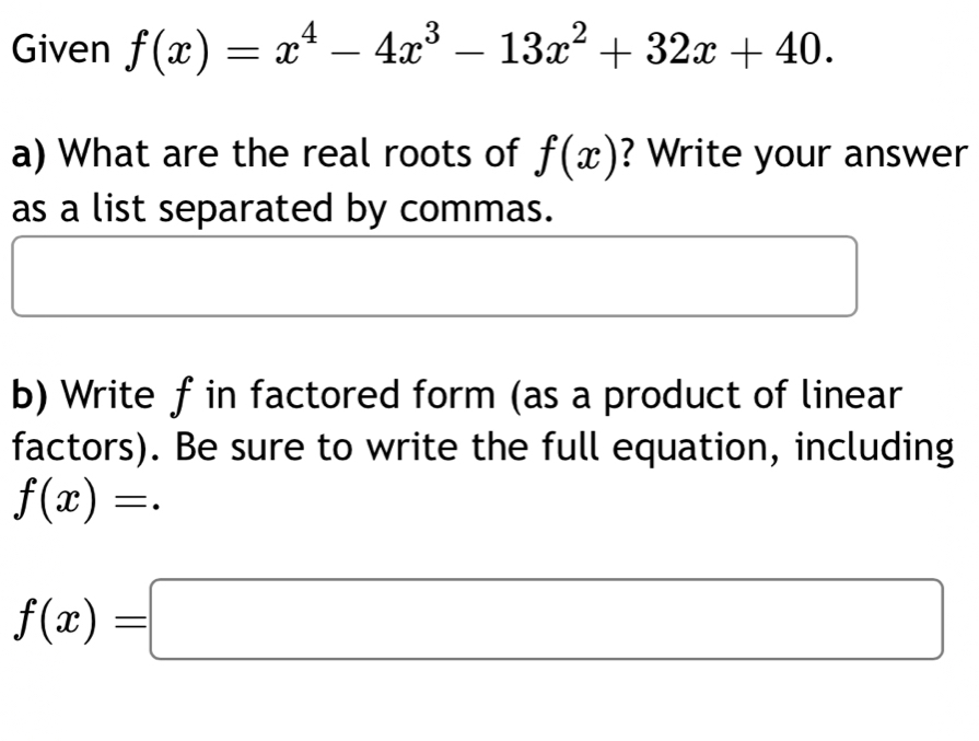 Given f(x)=x^4-4x^3-13x^2+32x+40. 
a) What are the real roots of f(x) ? Write your answer 
as a list separated by commas. 
b) Write f in factored form (as a product of linear 
factors). Be sure to write the full equation, including
f(x)=.
f(x)=□