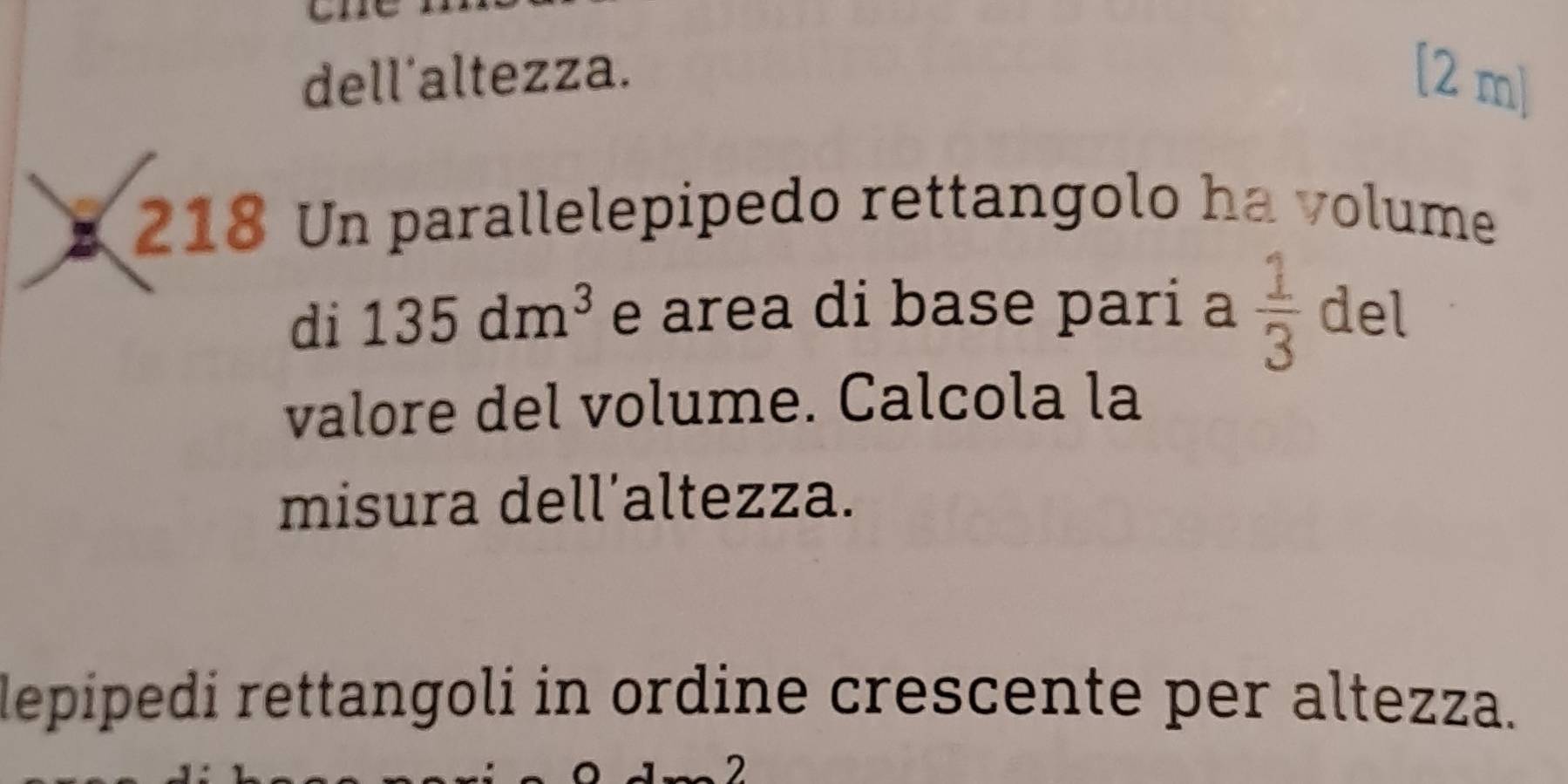 dell'altezza. [2 m] 
218 Un parallelepipedo rettangolo ha volume 
di 135dm^3 e area di base pari a  1/3  del 
valore del volume. Calcola la 
misura dell’altezza. 
lepipedi rettangoli in ordine crescente per altezza. 
2