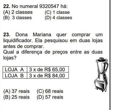 No numeral 9320547 há:
(A) 2 classes (C) 1 classe
(B) 3 classes (D) 4 classes
23. Dona Mariana quer comprar um
liquidificador. Ela pesquisou em duas lojas
antes de comprar.
Qual a diferença de preços entre as duas
lojas?
(A) 37 reais (C) 68 reais
(B) 25 reais (D) 57 reais