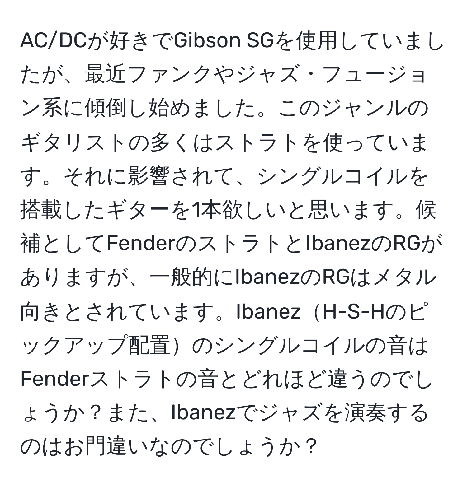 AC/DCが好きでGibson SGを使用していましたが、最近ファンクやジャズ・フュージョン系に傾倒し始めました。このジャンルのギタリストの多くはストラトを使っています。それに影響されて、シングルコイルを搭載したギターを1本欲しいと思います。候補としてFenderのストラトとIbanezのRGがありますが、一般的にIbanezのRGはメタル向きとされています。IbanezH-S-Hのピックアップ配置のシングルコイルの音はFenderストラトの音とどれほど違うのでしょうか？また、Ibanezでジャズを演奏するのはお門違いなのでしょうか？