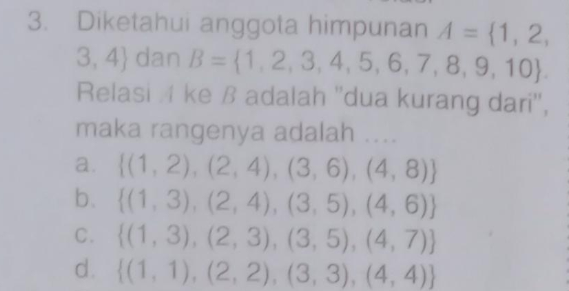 Diketahui anggota himpunan A= 1,2,
3,4 dan B= 1,2,3,4,5,6,7,8,9,10. 
Relasi 4 ke ß adalah ''dua kurang dari'',
maka rangenya adalah ....
a.  (1,2),(2,4),(3,6),(4,8)
b.  (1,3),(2,4),(3,5),(4,6)
C.  (1,3),(2,3),(3,5),(4,7)
d.  (1,1),(2,2),(3,3),(4,4)