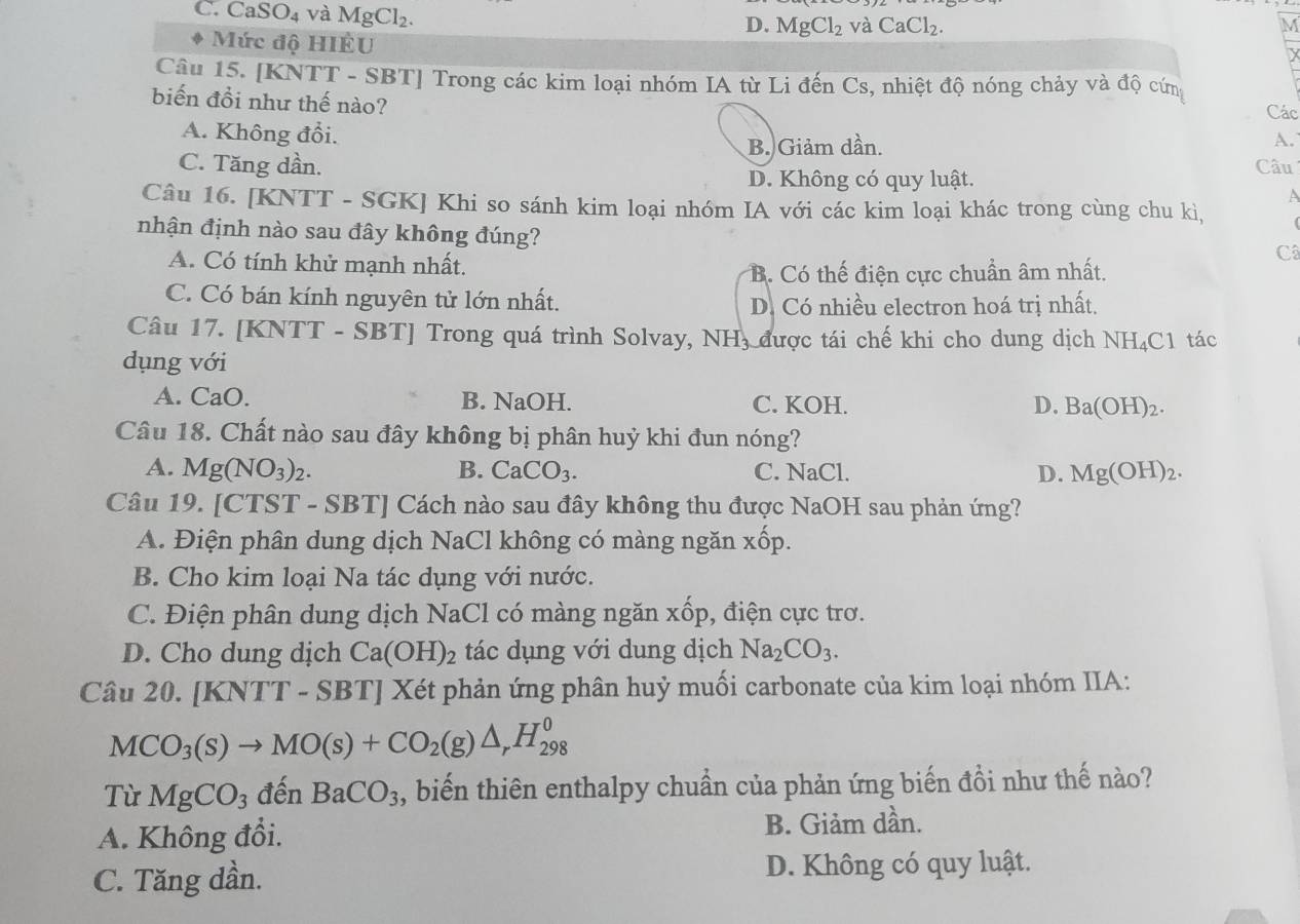 C. CaSO_4 và MgCl_2.
D. MgCl_2 và CaCl_2. M
Mức độ HIÊU
Câu 15. [KNTT - SBT] Trong các kim loại nhóm IA từ Li đến Cs, nhiệt độ nóng chảy và độ cứn Các
biến đồi như thế nào?
A. Không đổi.
B. Giảm dần.
A.
C. Tăng dần. Câu
D. Không có quy luật.
A
Câu 16. [KNTT - SGK] Khi so sánh kim loại nhóm IA với các kim loại khác trong cùng chu kì,   
nhận định nào sau đây không đúng?
A. Có tính khử mạnh nhất.
Câ
B. Có thế điện cực chuẩn âm nhất.
C. Có bán kính nguyên tử lớn nhất.
D. Có nhiều electron hoá trị nhất.
Câu 17. [KNTT - SBT] Trong quá trình Solvay, NH, được tái chế khi cho dung dịch NH₄C1 tác
dụng với
A. CaO. B. NaOH. C. KOH. D. Ba(OH)_2.
Câu 18. Chất nào sau đây không bị phân huỷ khi đun nóng?
A. Mg(NO_3)_2. B. CaCO_3. C. NaCl. D. Mg(OH)_2.
Câu 19. [CTST - SBT] Cách nào sau đây không thu được NaOH sau phản ứng?
A. Điện phân dung dịch NaCl không có màng ngăn xốp.
B. Cho kim loại Na tác dụng với nước.
C. Điện phân dung dịch NaCl có màng ngăn xốp, điện cực trơ.
D. Cho dung dịch Ca(OH)_2 tác dụng với dung dịch Na_2CO_3.
Câu 2 0. [KNTT-SBT] Xét phản ứng phân huỷ muối carbonate của kim loại nhóm IIA:
MCO_3(s)to MO(s)+CO_2(g)△ _rH_(298)^0
Từ MgCO_3 đến BaCO_3 , biến thiên enthalpy chuẩn của phản ứng biến đồi như thế nào?
A. Không đổi. B. Giảm dần.
C. Tăng dần. D. Không có quy luật.